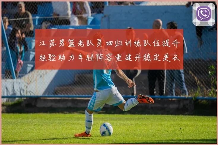 江苏男篮老队员回归训练队伍提升经验助力年轻阵容重建并稳定更衣室