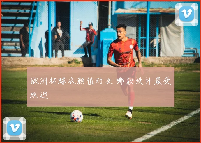欧洲杯球衣颜值对决 哪款设计最受欢迎