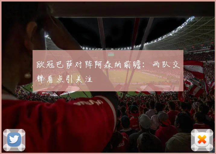 欧冠巴萨对阵阿森纳前瞻：两队交锋看点引关注