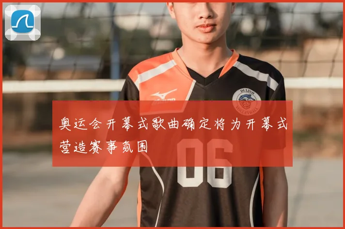 奥运会开幕式歌曲确定将为开幕式营造赛事氛围