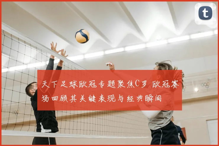 天下足球欧冠专题聚焦C罗 欧冠赛场回顾其关键表现与经典瞬间