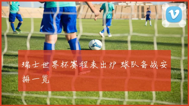 瑞士世界杯赛程表出炉 球队备战安排一览