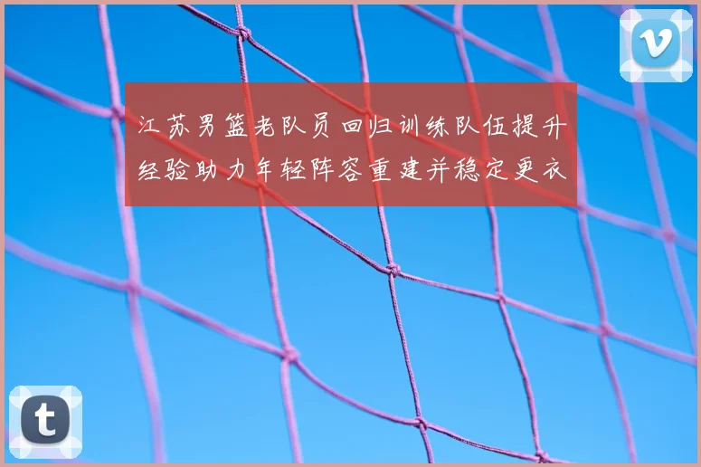 江苏男篮老队员回归训练队伍提升经验助力年轻阵容重建并稳定更衣室
