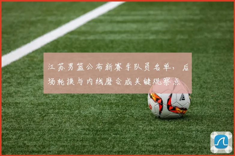 江苏男篮公布新赛季队员名单，后场轮换与内线磨合成关键观察点