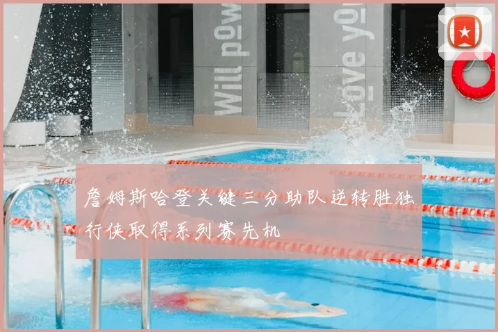 詹姆斯哈登关键三分助队逆转胜独行侠取得系列赛先机