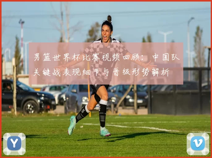 男篮世界杯比赛视频回顾：中国队关键战表现细节与晋级形势解析