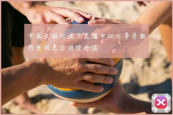 中国女排对波兰直播中双方争夺激烈晋级悬念持续升温
