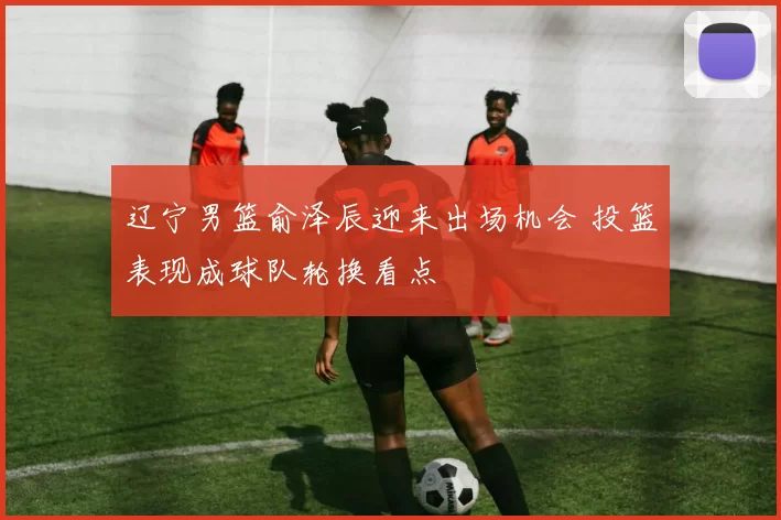 辽宁男篮俞泽辰迎来出场机会 投篮表现成球队轮换看点