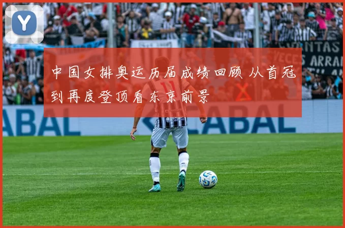 中国女排奥运历届成绩回顾 从首冠到再度登顶看东京前景