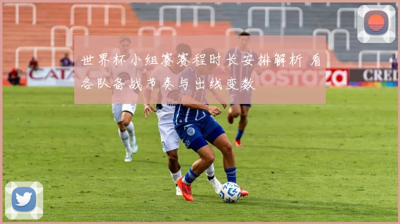 世界杯小组赛赛程时长安排解析 看各队备战节奏与出线变数