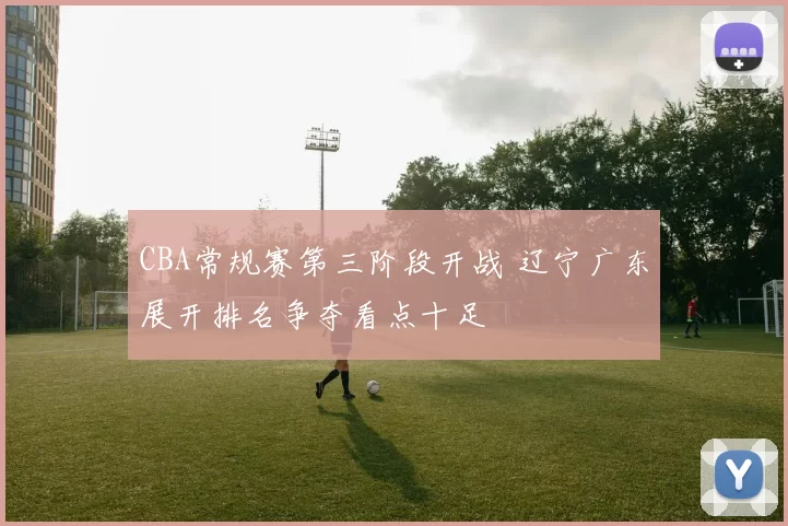 CBA常规赛第三阶段开战 辽宁广东展开排名争夺看点十足