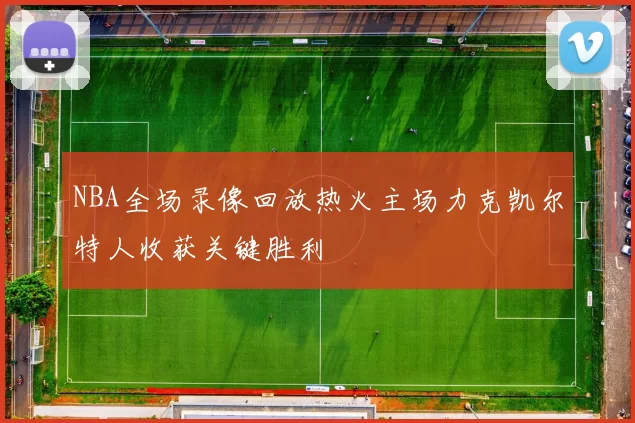 NBA全场录像回放热火主场力克凯尔特人收获关键胜利