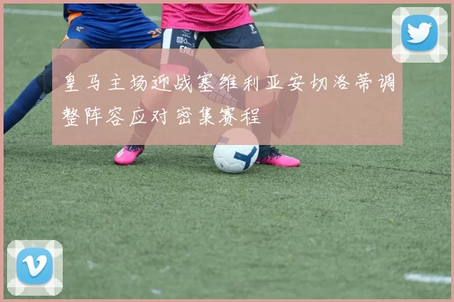 皇马主场迎战塞维利亚安切洛蒂调整阵容应对密集赛程