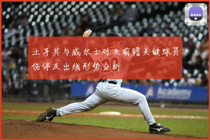 土耳其与威尔士对决前瞻关键球员伤停及出线形势分析