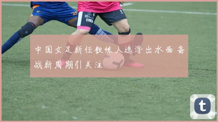 中国女足新任教练人选浮出水面 备战新周期引关注
