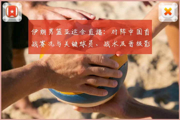 伊朗男篮亚运会直播：对阵中国首战赛况与关键球员、战术及晋级影响解析