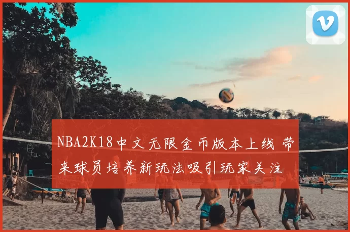 NBA2K18中文无限金币版本上线 带来球员培养新玩法吸引玩家关注