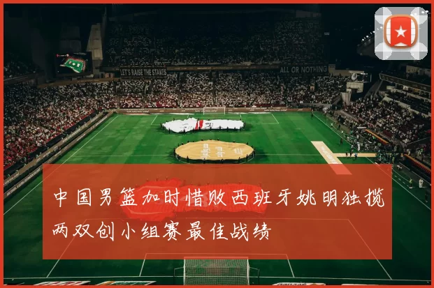 中国男篮加时惜败西班牙姚明独揽两双创小组赛最佳战绩