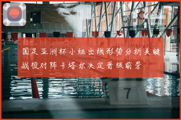 国足亚洲杯小组出线形势分析关键战役对阵卡塔尔决定晋级前景