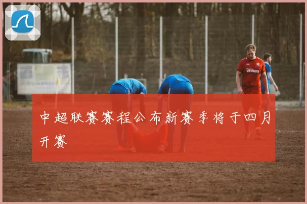 中超联赛赛程公布新赛季将于四月开赛