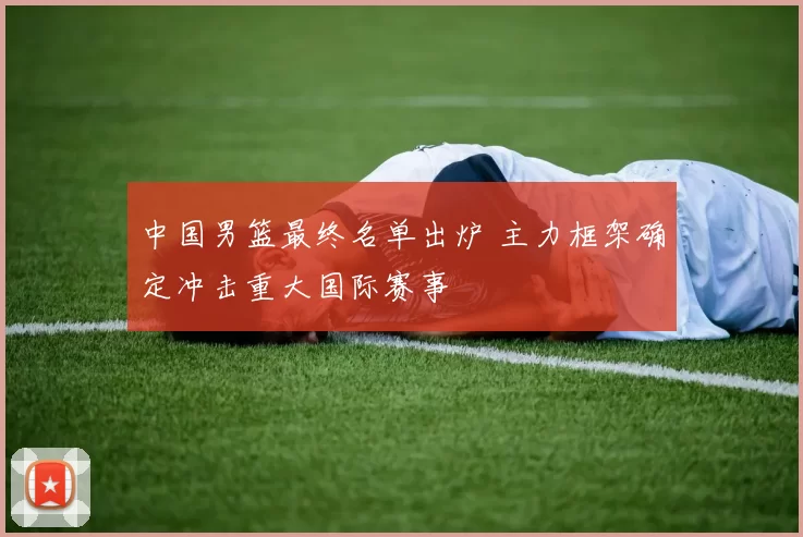 中国男篮最终名单出炉 主力框架确定冲击重大国际赛事