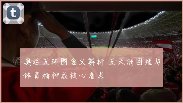 奥运五环图含义解析 五大洲团结与体育精神成核心看点