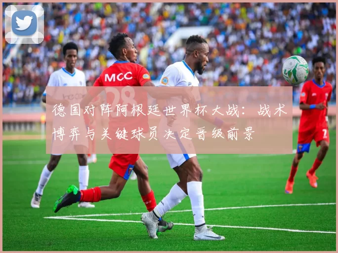 德国对阵阿根廷世界杯大战：战术博弈与关键球员决定晋级前景