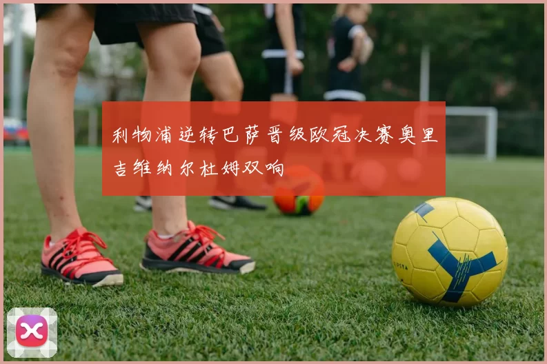 利物浦逆转巴萨晋级欧冠决赛奥里吉维纳尔杜姆双响