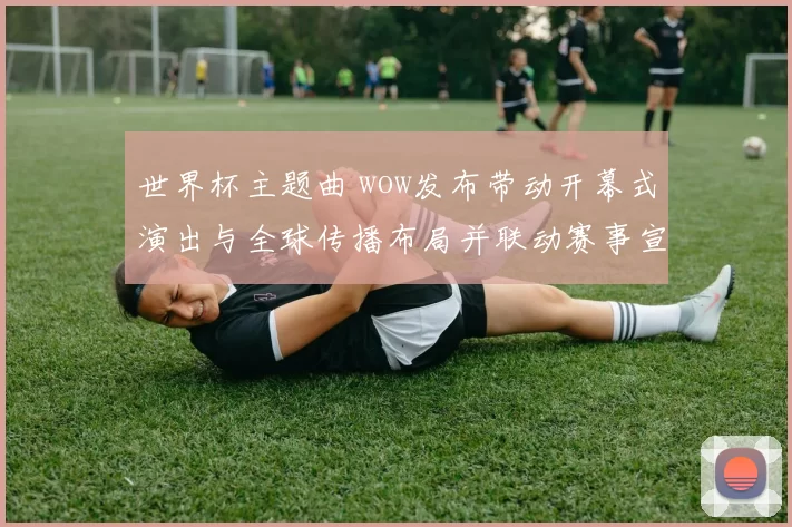 世界杯主题曲 wow发布带动开幕式演出与全球传播布局并联动赛事宣传