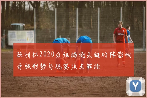 欧洲杯2020分组揭晓关键对阵影响晋级形势与观赛焦点解读
