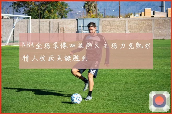 NBA全场录像回放热火主场力克凯尔特人收获关键胜利