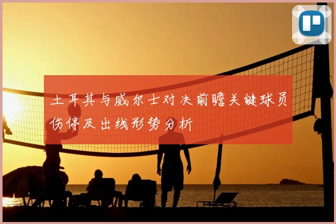 土耳其与威尔士对决前瞻关键球员伤停及出线形势分析