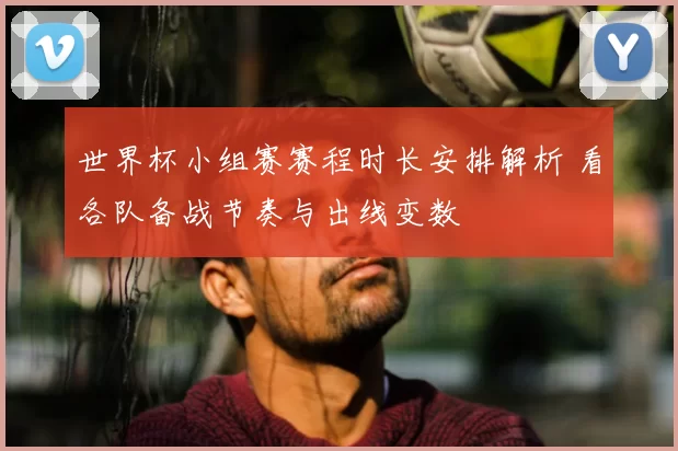 世界杯小组赛赛程时长安排解析 看各队备战节奏与出线变数