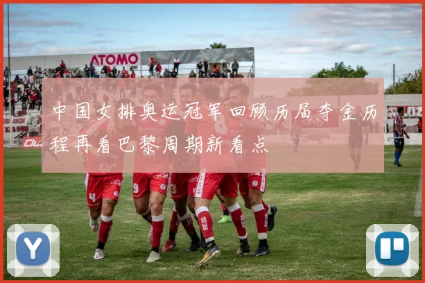 中国女排奥运冠军回顾历届夺金历程再看巴黎周期新看点