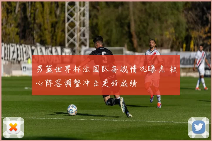 男篮世界杯法国队备战情况曝光 核心阵容调整冲击更好成绩