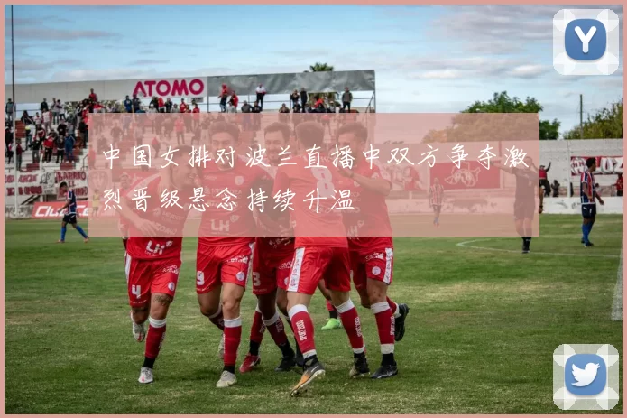 中国女排对波兰直播中双方争夺激烈晋级悬念持续升温