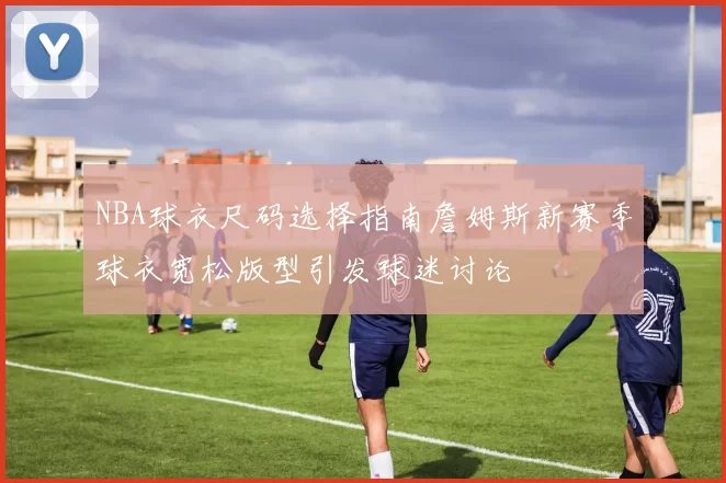 NBA球衣尺码选择指南詹姆斯新赛季球衣宽松版型引发球迷讨论