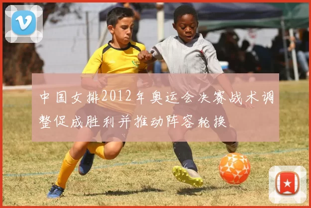 中国女排2012年奥运会决赛战术调整促成胜利并推动阵容轮换