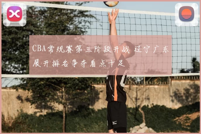 CBA常规赛第三阶段开战 辽宁广东展开排名争夺看点十足