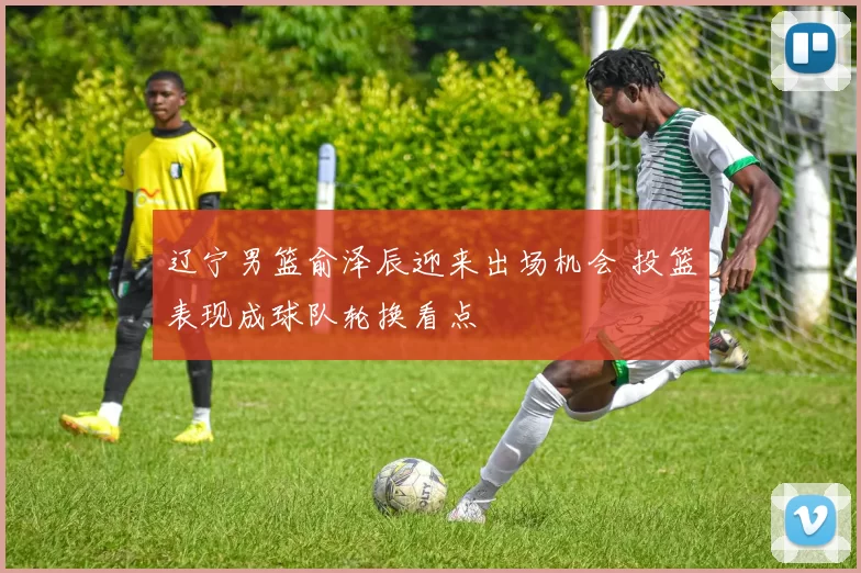 辽宁男篮俞泽辰迎来出场机会 投篮表现成球队轮换看点