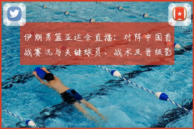 伊朗男篮亚运会直播：对阵中国首战赛况与关键球员、战术及晋级影响解析