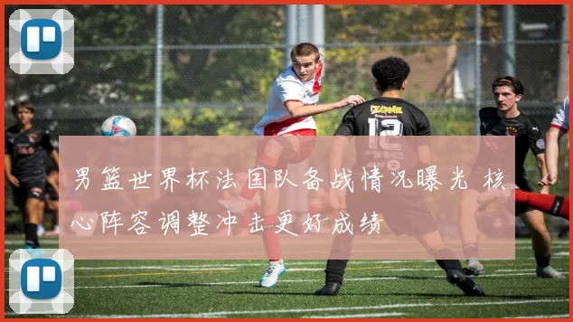 男篮世界杯法国队备战情况曝光 核心阵容调整冲击更好成绩