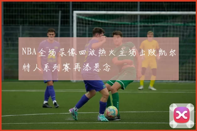 NBA全场录像回放热火主场击败凯尔特人系列赛再添悬念